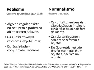 Realismo
Guilherme de Champeaux (1070-1120)
• Algo de regular existe
na natureza e podemos
abstrair com palavras
• Os substantivos se
referem a objetos reais.
• Ex: Sociedade =
conjunto dos homens
Nominalismo
Roscelino (1050-1120)
• Os conceitos universais
são criações do intelecto
e não têm existência fora
da mente
• Os substantivos nem
sempre se referem a
objetos.
• Ex: Geometria: estudo
das formas – não é um
objeto específico no
mundo
CAMERON, M. What's in a Name? Students of William of Champeaux on the Vox Significativa,
Bochumer Philosophisches Jahrbuch fur Antike und Mittelalter 9, 2004, pp. 93–114. 17
 