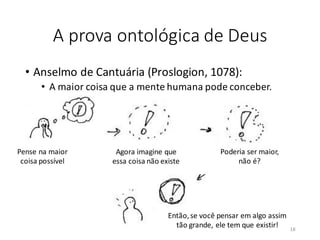 A prova ontológica de Deus
• Anselmo de Cantuária (Proslogion, 1078):
• A maior coisa que a mente humana pode conceber.
Pense na maior
coisa possível
Agora imagine que
essa coisa não existe
Poderia ser maior,
não é?
Então,se você pensar em algo assim
tão grande, ele tem que existir! 18
 