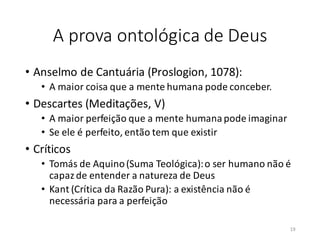 A prova ontológica de Deus
• Anselmo de Cantuária (Proslogion, 1078):
• A maior coisa que a mente humana pode conceber.
• Descartes (Meditações, V)
• A maior perfeição que a mente humana pode imaginar
• Se ele é perfeito, então tem que existir
• Críticos
• Tomás de Aquino(Suma Teológica):o ser humano não é
capazde entender a natureza de Deus
• Kant (Crítica da Razão Pura): a existência não é
necessária para a perfeição
19
 