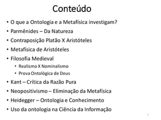 Conteúdo
• O que a Ontologia e a Metafísica investigam?
• Parmênides – Da Natureza
• Contraposição Platão X Aristóteles
• Metafísica de Aristóteles
• Filosofia Medieval
• Realismo X Nominalismo
• Prova Ontológica de Deus
• Kant – Crítica da Razão Pura
• Neopositivismo – Eliminação da Metafísica
• Heidegger – Ontologia e Conhecimento
• Uso da ontologia na Ciência da Informação
2
 