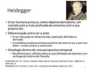 Heidegger
• O ser humano procura, como objetivo derradeiro, um
contato com o mais profundo do universo com o seu
próprio Ser.
• Diferenciação entre ser e ente
• O ser não podeser determinado,explicado,definido ou
derivado
• A metafísica tradicionaltenta caminhar do ente ao ser, e por isso
falha – o ente só leva a outro ente
• Ontologia dentro de uma perspectiva temporal
• Recolhimento e reflexãosobreas possibilidades deabordar o ser
ao longo da história da Filosofia
HEIDEGGER, M. Ser e Tempo. Tradução. Márcia de Sá Cavalcanti, São Paulo: Vozes, 1988 (Vol. I),
1989 (Vol. II)
HEIDEGGER, M., & STEIN, E. Que é isto - a filosofia? Identidade e diferença. 1971. 23
 