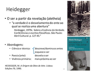 Heidegger
• Abordagens:
• Ciência e técnica: descreve/dominaos entes
esquece o ser
• Poesia (arte): desvela o ser
• Vivência primária: mais próxima ao ser
HEIDEGGER, M. A Origem da Obra de Arte. Lisboa:
Edições 70, 1990.
• O ser a partir da revelação (aletheia)
• “a verdade é o desvelamentodo ente ao
qual se realiza uma abertura”
Heidegger, 1979c. Sobre a Essência da Verdade.
Conferências e escritos filosóficos.São Paulo:
Abril Cultural.p.127-45.”
24
 