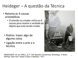 Heideger – A questão da Técnica
• Retoma as 4 causas
aristotélicas
• O artesão ou criador utilizaas 4
causas para revelar a verdade do
objeto que está sendo criado.
HEIDEGGER, M. ed. KRELL, D. F. The Question Concerning Technology. In Basic
Writings. New York: Harper & Row, Publishers, 1977.
• Poiésis: trazer algo de
alguma coisa.
• Ligação entre a arte e a
técnica.
25
 
