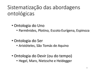 Sistematização das abordagens
ontológicas
• Ontologia do Uno
• Parmênides, Plotino, Escoto Eurígena, Espinoza
• Ontologia do Ser
• Aristóteles, São Tomás de Aquino
• Ontologia do Devir (ou do tempo)
• Hegel, Marx, Nietzsche e Heidegger
26
 
