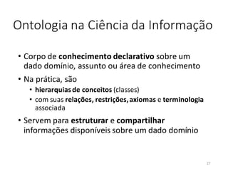 Ontologia na Ciência da Informação
• Corpo de conhecimento declarativo sobre um
dado domínio, assunto ou área de conhecimento
• Na prática, são
• hierarquiasde conceitos (classes)
• com suas relações, restrições,axiomas e terminologia
associada
• Servem para estruturar e compartilhar
informações disponíveis sobre um dado domínio
27
 