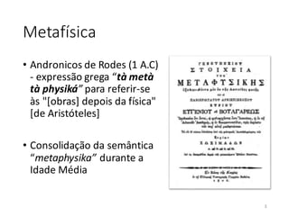 Metafísica
• Andronicos de Rodes (1 A.C)
- expressão grega “tà metà
tà physiká” para referir-se
às "[obras] depois da física"
[de Aristóteles]
• Consolidação da semântica
“metaphysika” durante a
Idade Média
3
 