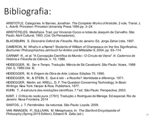 Bibliografia:
ARISTOTLE. Categories. In Barnes, Jonathan. The Complete Works ofAristotle, 2 vols. Transl. J.
L. Ackrill. Princeton: Princeton University Press.1995 pp. 3–24.
ARISTÓTELES. Metafísica. Trad. por Vincenzo Cocco e notas de Joaquim de Carvalho. São
Paulo: Abril Cultural, 1993. (Col. Os Pensadores).
BLACKBURN, S. Dicionário Oxford de Filosofia. Rio de Janeiro: Ed. Jorge Zahar Ltda, 1997.
CAMERON, M. What's in a Name? Students of William of Champeaux on the Vox Significativa,
Bochumer Philosophisches Jahrbuch fur Antike und Mittelalter 9, 2004, pp. 93–114.
CARNAP, R., et al. "A Concepção Científica do Mundo - O Círculo de Viena". In Cadernos de
História e Filosofia da Ciência, n. 10, 1986.
HEIDEGGER, M.. Ser e Tempo. Tradução. Márcia de Sá Cavalcanti, São Paulo: Vozes, 1988
(Vol. I), 1989 (Vol. II)
HEIDEGGER, M. A Origem da Obra de Arte. Lisboa: Edições 70, 1990.
HEIDEGGER, M., & STEIN, E. Que é isto - a filosofia?: Identidade e diferença. 1971.
HEIDEGGER, Martin. ed. KRELL, D. F. The Question Concerning Technology. In Basic
Writings. New York: Harper & Row, Publishers, 1977.
KUHN, T., A estrutura das revoluções científicas. 7.ª ed. São Paulo: Perspectiva, 2003.
KANT, I. Crítica da razão pura. [1781]. Tradução J. Rodrigues de Merege. Ed especial. Rio de
Janeiro: Nova Fronteira, 2014
SANTOS, J. T. Parmênides: da natureza. São Paulo: Loyola. 2009.
VAN INWAGEN, P.; SULLIVAN, M. Metaphysics. In: The Stanford Encyclopedia of
Philosophy (Spring 2015 Edition), Edward N. Zalta (ed.) 34
 