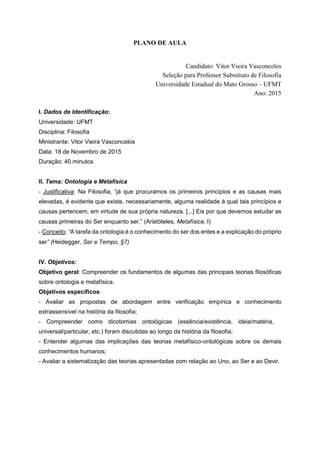 PLANO DE AULA
Candidato: Vitor Vieira Vasconcelos
Seleção para Professor Substituto de Filosofia
Universidade Estadual do Mato Grosso – UFMT
Ano: 2015
I. Dados de Identificação:
Universidade: UFMT
Disciplina: Filosofia
Ministrante: Vitor Vieira Vasconcelos
Data: 18 de Novembro de 2015
Duração: 40 minutos
II. Tema: Ontologia e Metafísica
- Justificativa: Na Filosofia, “já que procuramos os primeiros princípios e as causas mais
elevadas, é evidente que existe, necessariamente, alguma realidade à qual tais princípios e
causas pertencem, em virtude de sua própria natureza. [...] Eis por que devemos estudar as
causas primeiras do Ser enquanto ser.” (Aristóteles, Metafísica, I)
- Conceito: “A tarefa da ontologia é o conhecimento do ser dos entes e a explicação do próprio
ser” (Heidegger, Ser e Tempo, §7)
IV. Objetivos:
Objetivo geral: Compreender os fundamentos de algumas das principais teorias filosóficas
sobre ontologia e metafísica.
Objetivos específicos:
- Avaliar as propostas de abordagem entre verificação empírica e conhecimento
extrassensível na história da filosofia;
- Compreender como dicotomias ontológicas (essência/existência, ideia/matéria,
universal/particular, etc.) foram discutidas ao longo da história da filosofia;
- Entender algumas das implicações das teorias metafísico-ontológicas sobre os demais
conhecimentos humanos;
- Avaliar a sistematização das teorias apresentadas com relação ao Uno, ao Ser e ao Devir.
 