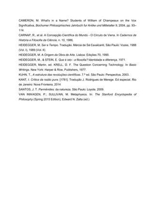 CAMERON, M. What's in a Name? Students of William of Champeaux on the Vox
Significativa, Bochumer Philosophisches Jahrbuch fur Antike und Mittelalter 9, 2004, pp. 93–
114.
CARNAP, R., et al. A Concepção Científica do Mundo - O Círculo de Viena. In Cadernos de
História e Filosofia da Ciência, n. 10, 1986.
HEIDEGGER, M. Ser e Tempo. Tradução. Márcia de Sá Cavalcanti, São Paulo: Vozes, 1988
(Vol. I), 1989 (Vol. II)
HEIDEGGER, M. A Origem da Obra de Arte. Lisboa: Edições 70, 1990.
HEIDEGGER, M., & STEIN, E. Que é isto - a filosofia? Identidade e diferença. 1971.
HEIDEGGER, Martin. ed. KRELL, D. F. The Question Concerning Technology. In Basic
Writings. New York: Harper & Row, Publishers, 1977.
KUHN, T., A estrutura das revoluções científicas. 7.ª ed. São Paulo: Perspectiva, 2003.
KANT, I. Crítica da razão pura. [1781]. Tradução J. Rodrigues de Merege. Ed especial. Rio
de Janeiro: Nova Fronteira, 2014
SANTOS, J. T. Parmênides: da natureza. São Paulo: Loyola. 2009.
VAN INWAGEN, P.; SULLIVAN, M. Metaphysics. In: The Stanford Encyclopedia of
Philosophy (Spring 2015 Edition), Edward N. Zalta (ed.)
 