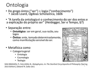 Ontologia
• Separação entre:
• Ontológico: ser em geral, sua razão,seu
logos
• Ôntico: ente, tomado determinadamente,
como manifestação sensíveldo ser.
• Metafísica como
• Categoria geral
• Ontologia
• Cosmologia
• Teologia
VAN INWAGEN, P.; SULLIVAN, M., Metaphysics. In: The Stanford Encyclopedia of Philosophy (Spring
2015 Edition), Edward N. Zalta (ed.)
• Do grego óntos ("ser“) + logia (“conhecimento”)
• Jacob Loard, Ogdoas Scholastica, 1606
• “A tarefa da ontologiaé o conhecimento do ser dos entes e
a explicação do próprio ser” (Heidegger, Ser e Tempo, §7)
4
 