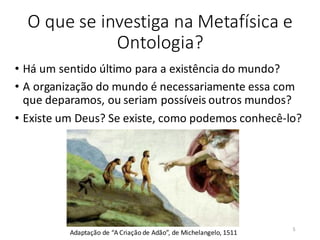 O que se investiga na Metafísica e
Ontologia?
• Há um sentido último para a existência do mundo?
• A organização do mundo é necessariamente essa com
que deparamos, ou seriam possíveis outros mundos?
• Existe um Deus? Se existe, como podemos conhecê-lo?
Adaptação de “A Criação de Adão”, de Michelangelo, 1511
5
 