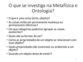 O que se investiga na Metafísica e
Ontologia?
• O que é uma coisa (ente, objeto)?
• As coisas estão em permanente mudança ou
permanecem idênticas?
• Em que categorias podemos agrupar as coisas
existentes?
• Quais são as formas de ser?
• Como as propriedades de um objeto se relacionam com
esse objeto?
• Quais propriedades são essenciais ou acidentais a um
objeto?
• Quando um objeto deixa de existir?
6
 