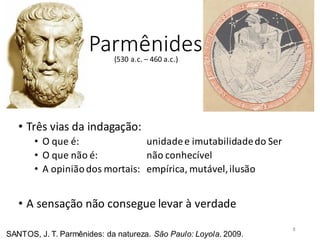Parmênides
• Três vias da indagação:
• O que é: unidadee imutabilidadedo Ser
• O que não é: não conhecível
• A opiniãodos mortais: empírica, mutável,ilusão
• A sensação não consegue levar à verdade
SANTOS, J. T. Parmênides: da natureza. São Paulo: Loyola. 2009.
(530 a.c. – 460 a.c.)
8
 