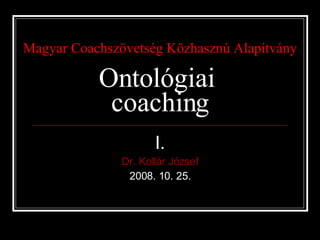 Magyar Coachszövetség Közhasznú Alapítvány Ontológiai  coaching I. Dr. Kollár József 2008. 10. 25. 