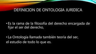 DEFINICION DE ONTOLOGIA JURIDICA
•Es la rama de la filosofía del derecho encargada de
fijar el ser del derecho,
•La Ontología llamada también teoría del ser,
el estudio de todo lo que es.
 