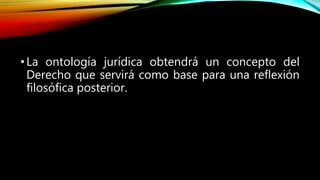 •La ontología jurídica obtendrá un concepto del
Derecho que servirá como base para una reflexión
filosófica posterior.
 