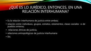 ¿QUÉ ES LO JURÍDICO, ENTONCES, EN UNA
RELACIÓN INTERHUMANA?
• Es la relación interhumana de justicia entre ambos;
• relación entre individuos, grupos, estratos, estamentos, clases sociales o de
pueblos enteros;
• relaciones étnicas de justicia,
• relaciones antropológicas de justicia interhumana
• Etc.
 