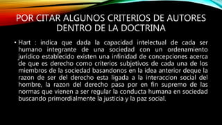 POR CITAR ALGUNOS CRITERIOS DE AUTORES
DENTRO DE LA DOCTRINA
• Hart : indica que dada la capacidad intelectual de cada ser
humano integrante de una sociedad con un ordenamiento
jurídico establecido existen una infinidad de concepciones acerca
de que es derecho como criterios subjetivos de cada una de los
miembros de la sociedad basandonos en la idea anterior deque la
razon de ser del derecho esta ligada a la interaccion social del
hombre, la razon del derecho pasa por en fin supremo de las
normas que vienen a ser regular la conducta humana en sociedad
buscando primordialmente la justicia y la paz social.
 