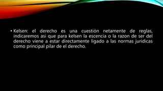 • Kelsen: el derecho es una cuestión netamente de reglas,
indicaremos asi que para kelsen la escencia o la razon de ser del
derecho viene a estar directamente ligado a las normas juridicas
como principal pilar de el derecho.
 