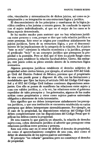 174 MANUEL TORRES BUENO
ción, vinculación y sistematización de dichos juicios, así como su je-
rarquización y su integración en una estructura lógica y jurídica.
El desconocimiento de los principios y enseñanzas de la lógica ju-
rídica conlleva a los juristas a errores graves. Se confunde la especie
con el sujeto individualizado, al que en el mejor de los casos se le
llama especie determinada.
Se ha escrito mucho para sostener que no hay relaciones jurídi·
cas entre persona y cosa, porque se dice que toda relación jurídica es
entre personas. Este error se origina por considerar aisladamente los
juicios jurídicos, fuera de su estructura lógica, y por el desconoci·
miento de las implicaciones de la categoría de la relación. En el juicio
"este es mío" coexisten la relación económica y la jurídica, porque
el predicado "mío" es un concepto jurídico que presupone la pro·
piedad o la posesión. Pero se dirá que el bien no puede fungir como
persona para establecer la relación facultad-deber. Cierto. Sin embar·
go, este juicio cobra su pleno sentido dentro de la estructura lógica
normativa.
Algunos preceptos jurídicos establecen el derecho subjetivo de
propiedad sobre ciertos bienes, por ejemplo, el artículo 830 del Códi-
go Civil del Distrito Federal de México, previene que el propietario
de una cosa puede gozar y disponer de ella, con las limitaciones y
modalidades que fijen las leyes; el artículo 348 del Código Civil espa·
ñol y el 832 del Código Civil italiano contienen disposiciones seme·
jantes. Con ello se ponen de manifiesto las relaciones entre sujeto y
cosa con validez jurídica, y, a la vez, las relaciones entre el gobierno
expedidor de tales preceptos y los gobernados, algunos de los cuales
actúan como propietarios y otros como sujetos pasivos universales
obligados a abstenerse de toda intromisión.
Esto significa que no deben interpretarse aisladamente los precep·
tos jurídicos, y que una institución se encuentra establecida en varios
preceptos que deben interpretarse sistemáticamente. Por ejemplo, en
el caso de la propiedad, las disposiciones relativas del Código Civil
deben complementarsé con las disposiciones del Código Penal que ti·
pifican los delitos contra la propiedad.
De esta manera lo que parecía un absurdo, la relación de derecho
sujeto-cosa, cobra dimensión jurídica al advertir que presupone otras
relaciones jurídicas entre persona y persona.
Esto nos evita caer en el error de definir el derecho de propiedad,
no como el aprovechamiento completo de una cosa, sino como el
deber de abstención de los sujetos pasivos universales.
El precepto "no robarás" garantiza; pero no constituye el derecho
de propiedad.
 
