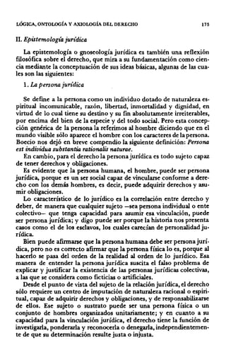 LÓGICA, ONTOLOGÍA Y AXIOLOGÍA DEL DERECHO 175
ll. Epistemología jurídica
La epistemología o gnoseología jurídica es también una reflexión
filosófica sobre el derecho, que mira a su fundamentación como cien-
cia mediante la conceptuación de sus ideas básicas, algunas de las cua-
les son las siguientes:
l. La persona jurídica
Se defme a la persona como un individuo dotado de naturaleza es-
piritual incomunicable, razón, libertad, inmortalidad y dignidad, en
virtud de lo cual tiene su destino y su fin absolutamente irreiterables,
por encima del bien de la especie y del todo social. Pero esta concep-
ción genérica de la persona la referimos al hombre diciendo que en el
mundo visible sólo aparece el hombre con los caracteres de la persona.
Boecio nos dejó en breve compendio la siguiente definición: Persona
est individua substantia rationalis naturae.
En cambio, para el derecho la persona jurídica es todo sujeto capaz
de tener derechos y obligaciones.
Es evidente que la persona humana, el hombre, puede ser persona
jurídica, porque es un ser social capaz de vincularse conforme a dere-
cho con los demás hombres, es decir, puede adquirir derechos y asu-
mir obligaciones.
Lo característico de lo jurídico es la correlación entre derecho y
deber, de manera que cualquier sujeto -sea persona individual o ente
colectivo- que tenga capacidad para asumir esa vinculación, puede
ser persona jurídica; y digo puede ser porque la historia nos presenta
casos como el de los esclavos, los cuales carecían de personalidad ju-
rídica.
Bien puede afirmarse que la persona humana debe ser persona jurí-
dica, pero no es correcto afirmar que la persona física lo es, porque al
hacerlo se pasa del orden de la realidad al orden de lo jurídico. Esa
manera de entender la persona jurídica suscita el falso problema de
explicar y justificar la existencia de las personas jurídicas colectivas,
a las que se considera como ficticias o artificiales.
Desde el punto de vista del sujeto de la relación jurídica, el derecho
sólo requiere un centro de imputación de naturaleza racional o espiri-
tual, capaz de adquirir derechos y obligaciones, y de responsabilizarse
de ellos. Ese sujeto o sustrato puede ser una persona física o un
conjunto de hombres organizados unitariamente; y en cuanto a su
capacidad para la vinculación jurídica, el derecho tiene la función de
investigarla, ponderarla y reconocerla o denegarla, independientemen-
te de que su determinación resulte justa o injusta.
 