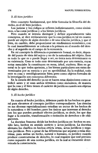 176 MANUEL TORRES BUENO
2. El bien jurídico
Otro concepto fundamental, que debe formular la filosofía del de-
recho, es el de bien jurídico.
Los juristas y los códigos se refieren indistintamente, como sinóni·
mos, a las cosas jurídicas y a los bienes jurídicos.
Pero cuando se intenta distinguir y definir separadamente tales
conceptos, se dice erróneamente que la cosa jurídica es tal en cuanto
puede ser objeto de algún derecho o de una relación jurídica, y que el
bien, en cambio, debe proporcionar un rendimiento económico, con
lo cual insensiblemente se colocan a la primera en el mundo del dere·
cho y al segundo en el campo de la economía.
En mi concepto la diferencia es puramente formal, es decir, depen·
de del punto de vista del sujeto y no de la naturaleza del objeto. Ente
es todo lo que es o puede llegar a ser, su única nota determinante es
su existencia. Cosa es todo ente determinado por una esencia, cuyas
notas esenciales la constituyen en mesa, árbol, etcétera. Bien en ge-
neral es lo que todos apetecen, y los bienes particulares son entes de-
terminados por su esencia y por su apetibilidad. En la realidad, todo
ente es cosa y ontológicamente bien; pero como objetos formales de
la investigación son conceptos diferentes.
En la ciencia del derecho ya no se hacen estas distinciones como se
indicó antes y se usan ambos términos como sinónimos, de manera
que la cosa y el bien tienen el carácter dejurídicos cuando son objetos
de algún derecho.
3. El hecho jurídico
En cuanto al hecho jurídico, debemos partir de los hechos en gene-
ral para elevarnos al concepto jurídico correspondiente. Las ciencias
en sus diversas especializaciones estudian un sector de los hechos de
la naturaleza o del hombre; pero los únicos que interesan al derecho
son los que pueden producir efectos jurídicos, es decir, los que dan
lugar a la creación, transformación o extinción de derechos o de obli-
gaciOnes.
La doctrina francesa divide los hechos jurídicos en: hechos en sen-
tido lato, hechos en sentido estricto y actos jurídicos. La doctrina
alemana los clasifica en hechos strictu sensu, actos jurídicos y nego-
cios jurídicos. Pero a pesar de las diferencias que separan a estas doc-
trinas, para ambas un hecho, natural o humano, es jurídico cuando
produce consecuencias de derecho, lo cual requiere que esté previsto
como supuesto de una norma jurídica, en la cual se encuentre deter-
minada la consecuencia.
 