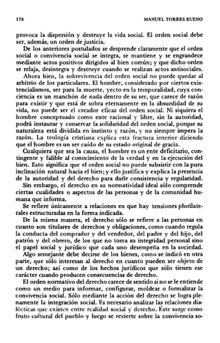 178 MANUEL TORRES BUENO
provoca la dispersión y destruye la vida social. El orden social debe
ser, además, un orden de justicia.
De los anteriores postulados se desprende claramente que el orden
social o convivencia social se integra, se mantiene y se engrandece
mediante actos positivos dirigidos al bien común; y que dicho orden
se relaja, desintegra y destruye cuando se realizan actos antisociales.
Ahora bien, la sobrevivencia del orden social no puede quedar al
arbitrio de los particulares. El hombre, considerado por ciertos exis·
tencialismos, ser para la muerte, yecto en la temporalidad, cuya con-
ciencia es un manchón de nada dentro de su ser, que carece de razón
para existir y que está de sobra eternamente en la absurdidad de su
vida, no puede ser el creador eficaz del orden social. Ni siquiera el
hombre conceptuado como ente racional y libre, sin la autoridad,
podrá instaurar y conservar la solidaridad del orden social, porque su
naturaleza está dividida en instinto y razón, y no siempre impera la
razón. La teología cristiana· explica esta fractura interior diciendo
que el hombre es un ser caído de su estado original de gracia.
Cualquiera que sea la causa, el hombre es un ente deficitario, con-
tingente y falible al conocimiento de la verdad y en la ejecución del
bien. Esto significa que el orden social no puede subsistir con la pura
inclinación natural hacia el bien; y ello justifica y explica la presencia
de la autoridad y del derecho para darle consistencia y regularidad.
Sin embargo, el derecho en su normatividad ideal sólo comprende
ciertas cualidades o aspectos de las personas y de la comunidad hu-
mana que informa.
Se refiere únicamente a relaciones en que hay tensiones plurilate-
rales estructuradas en la forma indicada.
De la misma manera, el derecho sólo se refiere a las personas en
cuanto son titulares de derechos y obligaciones, como cuando regula
la conducta del comprador y del vendedor, del padre y del hijo, del
patrón y del obrero, de los que no toma su integridad personal sino
el papel social y jurídico que cada uno desempeña en la sociedad.
Algo semejante debe decirse de los bienes, como se indicó en otra
parte, que sólo interesan al derecho en cuanto pueden ser objeto de
un derecho; así como de los hechos jurídicos que sólo tienen ese
carácter cuando producen consecuencias de derecho.
El orden normativo del derecho carece de sentido si no se le entiende
como un medio para informar, configurar, moldear o formalizar la
convivencia social. Sólo mediante la acción del derecho se logra ple-
namente la inlegración social. Es necesario analizar las relaciones dia-
lécticas que existen entre realidad social y derecho. }:ste surge como
fruto cultural del pueblo y luego se revierte sobre la convivencia so-
 