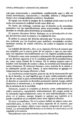 LÓGICA, ONTOLOGÍA Y AXIOLOGÍA DEL DERECHO 179
cial para estructurarla y consolidarla, estableciendo aquí y allá, en
forma heterónoma, vinculatoria y coercible, deberes y obligaciones
frente a los correspondientes poderes y facultades.
El espejo nos revela la imagen de la realidad social como es; el de-
recho nos muestra la realidad social como debe ser.
No basta, sin embargo, expresar que el derecho es de naturaleza
normativa con las especificaciones antes mencionadas. Es necesario
ahondar su estudio para determinar su naturaleza.
El maestro Recasens Siches distingue en su Introducción al estu-
dio del derecho entre la esencia y la realidad de éste.
Él define la esencia del derecho diciendo que "es ur.a obra norma-
tiva realizada por los hombres para satisfacer necesidades sociales,
mediante normas de índole colectiva, las cuales se inspiran en unos
valores".
La realidad del derecho, dice, es su vigencia efectiva de manera que
sea cumplido por la mayor parte de los sujetos, y que en caso nece-
sario sea impuesto inexorablemente por los órganos jurisdiccionales.
El derecho como ente normativo substancial sólo puede entenderse
en sus diversos aspectos si se le considera parte de la sociedad huma-
na, como causa formal de la misma. De la misma manera como el
hombre está formado de cuerpo y alma, la sociedad está formada por
varios elementos. El elemento humano como materia de la misma y
la ordenación social como forn¡a. A estos elementos se agregan ex-
trínsecamente las causas eficiente y final.
La convivencia social requiere, para ser tal, de la estructura~ión que
le da el derecho, lo cual significa que el puro orden normativo aisla-
do del ser social es pura normatividad vacía; y que el orden social sin
el derecho se convierte en desorden puramente animal. Luego, ambos
elementos se determinan y se integran mutuamente para hacer posi-
ble la existencia de la sociedad.
Entonces, cuando se considera al derecho como ordenamiento ju-
rídico normativo, separándolo arbitrariamente del cuerpo social, se
le conceptúa equivocadamente como un ente individualizado y com-
pleto en sí mismo, aunque después se agregue que también se le
puede considerar en su realidad como tiene vigencia efectiva.
El error es manifiesto. No es lo mismo definir un objeto como nor-
matividad pura, es decir, como forma separada de su materia, que
conceptuar ese mismo objeto como esencia compuesta de materia )·
forma. La normatividad del derecho es la forma, la convivencia soóal
regulada es la materia.
Naturalmente esta tesis necesita mayores desarrollos.
 