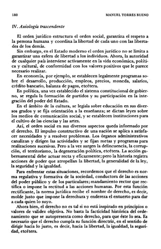 180 MANUEL TORRES BUENO
IV. Axiología trascendente
El orden jurídico estructura el orden social, garantiza el respeto a
la persona humana y coordina la libertad de cada uno con las liberta-
des de los demás.
Sin embargo, en el Estado moderno el orden jurídico no se limita a
garantizar una esfera de libertad a los individuos. Ahora, la autoridad
de cualquier país interviene activamente en la vida económica, políti-
ca y cultural, de conformidad con los valores p.ositivos que le parece
necesario realizar.
En economía, por ejemplo, se establecen legalmente programas so-
bre el desarrollo, producción, empleos, precios, moneda, salarios,
crédito bancario, balanza de pagos, etcétera.
En política, una vez establecido el sistema constitucional de gobier-
no, se regula la formación de partidos y su participación en la inte-
gración del poder del Estado.
En el ámbito de la cultura, se legisla sobre educación en sus diver-
sos grados y se fija orientación a la enseñanza; se dictan leyes sobre
los medios de comunicación social, y se establecen instituciones para
el cultivo de las ciencias y las artes.
Así, el orden social en sus diversos aspectos queda informado por
el derecho. El impulso constructivo de una nación se aplica a satisfa-
cer necesidades y a resolver problemas. Los órganos administrativos
canalizan y dirigen las actividades y se fijan metas y programas para
realizaciones sucesivas. Pero a la vez surgen la delincuencia, la corrup-
ción, el territorismo, la degeneración política, etcétera. La acción gu-
bernamental debe actuar recta y eficazmente; pero la historia registra
acciones de poder que atropellan la libertad, la generalidad de la ley,
la seguridad y la igualdad.
Para enfrentar estas situaciones, recordemos que el derecho es nor-
ma regulativa y formativa de la sociedad, conductora de las acciones
del poder público y de los particulares; mandamiento rector que rec-
tifica o impone la rectitud a las acciones humanas. Por esta función
rectificante, la norma jurídica recibe el nombre de derecho, es decir,
molde justo que impone la derechura y endereza el entuerto para dar
a cada quien lo suyo.
Ahora bien, el derecho no es tal si no está inspirado en principios o
valores de validez objetiva. No basta la facticidad histórica del orde-
namiento que se autopresenta como derecho, para que éste lo sea. Es
necesario que el derecho cumpla su función directriz, en el sentido de
dirigir hacia lo justo, es decir, hacia la libertad, la igualdad, la seguri-
dad, etcétera.
 