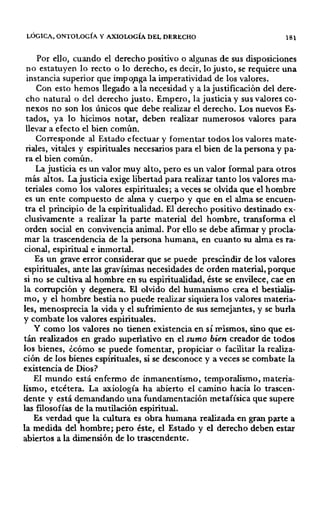 LÓGICA, ONTOLOGÍA Y AXIOWGÍA DEL DERECHO 181
Por ello, cuando el derecho positivo o algunas de sus disposiciones
no estatuyen lo recto o lo derecho, es decir, lo justo, se requiere una
instancia superior que imp o,nga la imperatividad de los valores.
Con esto hemos llegado a la necesidad y a la justificación del dere-
cho natural o del derecho justo. Empero, la justicia y sus valores co-
nexos no son los únicos que debe realizar el derecho. Los nuevos Es-
tados, ya lo hicimos notar, deben realizar numerosos valores para
llevar a efecto el bien común.
Corresponde al Estado efectuar y fomentar todos los valores mate-
riales, vitales y espirituales necesarios para el bien de la persona y pa-
ra el bien común.
La justicia es un valor muy alto, pero es un valor formal para otros
más altos. La justicia exige libertad para realizar tanto los valores ma-
teriales como los valores espirituales; a veces se olvida que el hombre
es un ente compuesto de alma y cuerpo y que en el alma se encuen-
tra el principio de la espiritualidad. El derecho positivo destinado ex-
clusivamente a realizar la parte material del hombre, transforma el
orden social en convivencia animal. Por ello se debe afirmar y procla-
mar la trascendencia de la persona humana, en cuanto su alma es ra-
cional, espiritual e inmortal.
Es un grave error considerar que se puede prescindir de los valores
espirituales, ante las gravísimas necesidades de orden material, porque
si no se cultiva al hombre en su espiritualidad, éste se envilece, cae en
la corrupción y degenera. El olvido del humanismo crea el bestialis-
mo, y el hombre bestia no puede realizar siquiera los valores materia-
les, menosprecia la vida y el sufrimiento de sus semejantes, y se burla
y combate los valores espirituales.
Y como los valores no tienen existencia en sí mismos, sino que es·
tán realizados en grado superlativo en el sumo bien creador de todos
los bienes, ¿cómo se puede fomentar, propiciar o facilitar la realiza-
ción de los bienes espirituales, si se desconoce y a veces se combate la
existencia de Dios?
El mundo está enfermo de inmanentismo, temporalismo, materia-
lismo, etcétera. La axiología ha abierto el camino hacia lo trascen-
dente y está demandando una fundamentación metafísica que supere
las filosofías de la mutilación espiritual.
Es verdad que la cultura es obra humana realizada en gran parte a
la medida del hombre; pero éste, el Estado y el derecho deben estar
abiertos a la dimensión de lo trascendente.
 