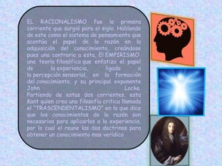 EL RACIONALISMO fue la primera corriente que surgió para el siglo. Hablando de este como el sistema de pensamiento que acentúa el papel de la razón en la adquisición del conocimiento, creándose pues una contraria a esta, El EMPIRISMO  una teoría filosófica que enfatiza el papel de la experiencia, ligada a la percepción sensorial, en la formación del conocimiento. y su principal exponente John Locke. Partiendo de estas dos corrientes, esta Kant quien creo una filosofía critica llamada el “TRASCENDENTALISMO” en la que dice que los conocimientos de la razón son necesarios para aplicarlos a la experiencia, por lo cual el reune las dos doctrinas para obtener un conocimiento mas verídico 