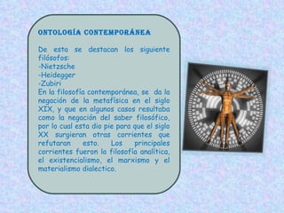 Ontología contemporánea De esta se destacan los siguiente filósofos: -Nietzsche -Heidegger -Zubiri En la filosofía contemporánea, se  da la negación de la metafísica en el siglo XIX, y que en algunos casos resultaba como la negación del saber filosófico, por lo cual esta dio pie para que el siglo XX surgieran otras corrientes que refutaran esto. Los principales corrientes fueron la filosofía analítica, el existencialismo, el marxismo y el materialismo dialectico. 