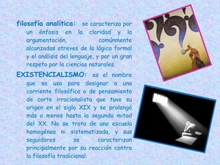 filosofía analítica:  se caracteriza por un énfasis en la claridad y la argumentación,  comúnmente alcanzadas atreves de la lógica formal y el análisis del lenguaje, y por un gran respeto por la ciencias naturales. EXISTENCIALISMO:  es el nombre que se usa para designar a una corriente filosófica o de pensamiento de corte irracionalista que tuvo su origen en el siglo XIX y se prolongó más o menos hasta la segunda mitad del XX. No se trata de una escuela homogénea ni sistematizada, y sus seguidores se caracterizan principalmente por su reacción contra la filosofía tradicional. 