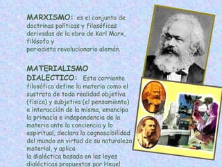 MARXISMO:  es el conjunto de doctrinas políticas y filosóficas derivadas de la obra de Karl Marx, filósofo y periodista revolucionario alemán. MATERIALISMO DIALECTICO:    Esta corriente filosófica define la materia como el sustrato de toda realidad objetiva (física) y subjetiva (el pensamiento) e interacción de la misma, emancipa la primacía e independencia de la materia ante la conciencia y lo espiritual, declara la cognoscibilidad del mundo en virtud de su naturaleza material, y aplica la dialéctica basada en las leyes dialécticas propuestas por Hegel  para interpretar el mundo. 