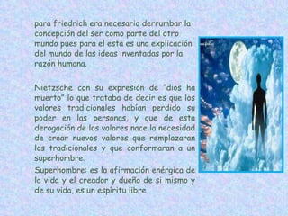 para friedrich era necesario derrumbar la concepción del ser como parte del otro mundo pues para el esta es una explicación del mundo de las ideas inventadas por la razón humana. Nietzsche con su expresión de “dios ha muerto” lo que trataba de decir es que los valores tradicionales habían perdido su poder en las personas, y que de esta derogación de los valores nace la necesidad de crear nuevos valores que remplazaran los tradicionales y que conformaran a un superhombre. Superhombre: es la afirmación enérgica de la vida y el creador y dueño de si mismo y de su vida, es un espíritu libre 