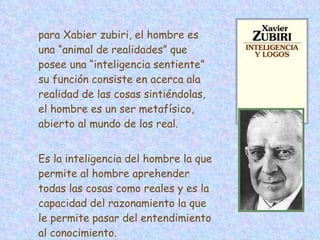 para Xabier zubiri, el hombre es una “animal de realidades” que posee una “inteligencia sentiente” su función consiste en acerca ala realidad de las cosas sintiéndolas, el hombre es un ser metafísico, abierto al mundo de los real. Es la inteligencia del hombre la que permite al hombre aprehender todas las cosas como reales y es la capacidad del razonamiento la que le permite pasar del entendimiento al conocimiento. 
