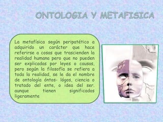 La metafísica según peripatético a adquirido un carácter que hace referirse a cosas que trascienden la realidad humana pero que no pueden ser explicadas por leyes o causas, pero según la filosofía se refiera a toda la realidad, se le da el nombre de ontología óntos- lógos, ciencia o tratado del ente, o idea del ser. aunque tienen significados ligeramente 