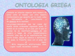 Consiste en intentar superar esta manera de estar ante el mundo con otra manera revolucionaria que apuesta por la razón como el instrumento de conocimiento y de  dominio  de la realidad. Los griegos descubren que las cosas del mundo están ordenadas siguiendo leyes. El mundo es un cosmos, no un caos, por lo que un cuerpo no se manifiesta  primero  de una manera y luego de otra completamente distinta, sino que en su manifestación hay cierto orden, según su esencia o naturaleza. Así, pues, la filosofía nace con el paso del mito al logos:     • Mito: imaginación, arbitrariedad, caos.     • Logos: razón, necesidad, cosmos. 