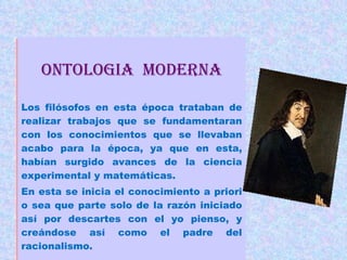 ONTOLOGIA  moderna Los filósofos en esta época trataban de realizar trabajos que se fundamentaran con los conocimientos que se llevaban acabo para la época, ya que en esta, habían surgido avances de la ciencia experimental y matemáticas. En esta se inicia el conocimiento a priori o sea que parte solo de la razón iniciado así por descartes con el yo pienso, y creándose así como el padre del racionalismo. 