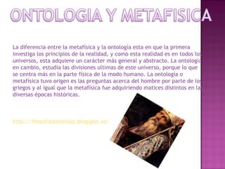 La diferencia entre la metafísica y la ontología esta en que la primera investiga los principios de la realidad, y como esta realidad es en todos los universos, esta adquiere un carácter más general y abstracto. La ontología en cambio, estudia las divisiones ultimas de este universo, porque lo que se centra más en la parte física de la modo humano. La ontología o metafísica tuvo origen es las preguntas acerca del hombre por parte de los griegos y al igual que la metafísica fue adquiriendo matices distintos en las diversas épocas históricas. http://filosofiadanielsac.blogspot.es/   