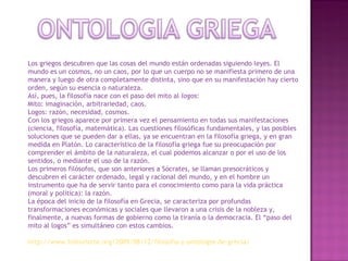Los griegos descubren que las cosas del mundo están ordenadas siguiendo leyes. El mundo es un cosmos, no un caos, por lo que un cuerpo no se manifiesta primero de una manera y luego de otra completamente distinta, sino que en su manifestación hay cierto orden, según su esencia o naturaleza. Así, pues, la filosofía nace con el paso del mito al  logos : Mito: imaginación, arbitrariedad, caos. Logos: razón, necesidad, cosmos. Con los griegos aparece por primera vez el pensamiento en todas sus manifestaciones (ciencia, filosofía, matemática). Las cuestiones filosóficas fundamentales, y las posibles soluciones que se pueden dar a ellas, ya se encuentran en la filosofía griega, y en gran medida en Platón. Lo característico de la filosofía griega fue su preocupación por comprender el ámbito de la naturaleza, el cual podemos alcanzar o por el uso de los sentidos, o mediante el uso de la razón. Los primeros filósofos, que son anteriores a Sócrates, se llaman presocráticos y descubren el carácter ordenado, legal y racional del mundo, y en el hombre un instrumento que ha de servir tanto para el conocimiento como para la vida práctica (moral y política): la razón. La época del inicio de la filosofía en Grecia, se caracteriza por profundas transformaciones económicas y sociales que llevaron a una crisis de la nobleza y, finalmente, a nuevas formas de gobierno como la tiranía o la democracia. El “paso del mito al logos” es simultáneo con estos cambios. http://www.historiarte.org/2009/08/12/filosofia-y-ontologia-de-grecia/ 