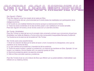 San Agustín: (Platón) Para San Agustín el ser fue creado de la nada por Dios.  1- Dios es la fuente del ser y de la bondad por lo tanto todas las realidades son participación de la inteligencia divina. 2- El mundo es una realidad distinta de la divina aunque su esencia es la misma. 3- Todos los seres existentes en la idea de Dios pasan a ser realidad en el mundo sensible. Para San Agustín el mundo y el ser de las cosas son un acto libre de Dios. Sto Tomás: (Aristóteles) Para Sto Tomás La idea del ser es el concepto más universal y primero que conocemos al igual que Aristóteles nos habla de Materia y Forma como dos compuestos inseparables llamados Sustancia. "La Sustancia es la esencia de la existencia" Sto Tomás. Sto Tomás sacó unas características:  1- El ser es creación de Dios por lo tanto al nacer o morir, la esencia no desaparece, sino que se mantiene en la mente de Dios. 2- Lo que cambia es la existencia o inexistencia de la sustancia. 3- Todos los seres reciben y gastan su existencia y su esencia se mantiene en Dios. Ejemplo: Un ser muere y su materia y forma quedan ahí y su esencia queda en Dios.  4- Dios es la existencia plena y la esencia universal. 5- Sólo en Dios coinciden esencia y existencia. Para Sto Tomás el ser es una criatura de Dios que difieren por su potencialidad y materialidad, que infieren en su materia y forma. 
