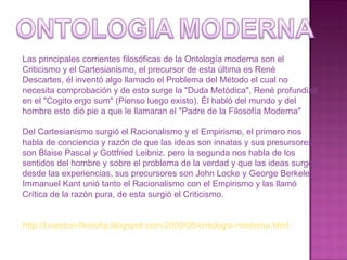 Las principales corrientes filosóficas de la Ontología moderna son el Criticismo y el Cartesianismo, el precursor de esta última es René Descartes, él inventó algo llamado el Problema del Método el cual no necesita comprobación y de esto surge la "Duda Metódica", René profundizó en el "Cogito ergo sum" (Pienso luego existo). Él habló del mundo y del hombre esto dió pie a que le llamaran el "Padre de la Filosofía Moderna" Del Cartesianismo surgió el Racionalismo y el Empirismo, el primero nos habla de conciencia y razón de que las ideas son innatas y sus presursores son Blaise Pascal y Gottfried Leibniz. pero la segunda nos habla de los sentidos del hombre y sobre el problema de la verdad y que las ideas surgen desde las experiencias, sus precursores son John Locke y George Berkeley.  Immanuel Kant unió tanto el Racionalismo con el Empirismo y las llamó Crítica de la razón pura, de esta surgió el Criticismo. http://brandon-filosofia.blogspot.com/2009/08/ontologia-moderna.html 