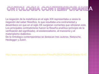 La negación de la metafísica en el siglo XIX representaba a veces la negación del saber filosófico, lo que resultaba una contrariedad y desemboco en que en el siglo XX surgieran corrientes que refutaran esto. Los principales contradictores fueron la filosofía analítica (principio de la verificación del significado), el existencialismo, el marxismo y el materialismo dialéctico. De la Ontología contemporánea se destacan tres autores; Nietzsche, Heidegger y Zubiri. http://www.waju.com.es/webs/rivaher/Filosof%25C3%25ADa-Grado-10-/Ontolog-iacute-a-Contemporanea-WQZ259389 