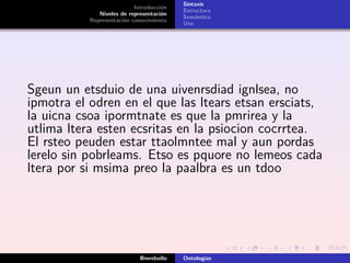 Sintaxis
                           Introducción
                                          Estructura
              Niveles de representación
                                          Semántica
           Representación conocimiento
                                          Uso




Sgeun un etsduio de una uivenrsdiad ignlsea, no
ipmotra el odren en el que las ltears etsan ersciats,
la uicna csoa ipormtnate es que la pmrirea y la
utlima ltera esten ecsritas en la psiocion cocrrtea.
El rsteo peuden estar ttaolmntee mal y aun pordas
lerelo sin pobrleams. Etso es pquore no lemeos cada
ltera por si msima preo la paalbra es un tdoo




                             @mrebollo    Ontologías
 