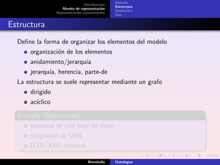 Sintaxis
                                 Introducción
                                                Estructura
                    Niveles de representación
                                                Semántica
                 Representación conocimiento
                                                Uso


Estructura
  Deﬁne la forma de organizar los elementos del modelo
      organización de los elementos
      anidamiento/jerarquía
      jerarquía, herencia, parte-de
  La estructura se suele representar mediante un grafo
      dirigido
      acíclico

  Example (Estructuras)
      esquema de una base de datos
      diagramas de UML
      DTD, XML-Schema

                                   @mrebollo    Ontologías
 