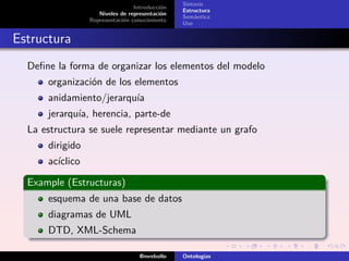 Sintaxis
                                 Introducción
                                                Estructura
                    Niveles de representación
                                                Semántica
                 Representación conocimiento
                                                Uso


Estructura
  Deﬁne la forma de organizar los elementos del modelo
      organización de los elementos
      anidamiento/jerarquía
      jerarquía, herencia, parte-de
  La estructura se suele representar mediante un grafo
      dirigido
      acíclico

  Example (Estructuras)
      esquema de una base de datos
      diagramas de UML
      DTD, XML-Schema

                                   @mrebollo    Ontologías
 