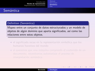 Sintaxis
                               Introducción
                                              Estructura
                  Niveles de representación
                                              Semántica
               Representación conocimiento
                                              Uso


Semántica


  Deﬁnition (Semántica)
  Mapeo entre un conjunto de datos estructurados y un modelo de
  objetos de algún dominio que aporta signiﬁcados, así como las
  relaciones entre estos objetos.

      el signiﬁcado recae en la representación simbólica que los
      humanos hacemos del mundo
      si queremos que una máquina comprenda el contenido de un
      documento, necesitamos automatizar el proceso de
      interpretación semántica



                                 @mrebollo    Ontologías
 