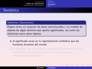 Sintaxis
                               Introducción
                                              Estructura
                  Niveles de representación
                                              Semántica
               Representación conocimiento
                                              Uso


Semántica


  Deﬁnition (Semántica)
  Mapeo entre un conjunto de datos estructurados y un modelo de
  objetos de algún dominio que aporta signiﬁcados, así como las
  relaciones entre estos objetos.

      el signiﬁcado recae en la representación simbólica que los
      humanos hacemos del mundo
      si queremos que una máquina comprenda el contenido de un
      documento, necesitamos automatizar el proceso de
      interpretación semántica



                                 @mrebollo    Ontologías
 