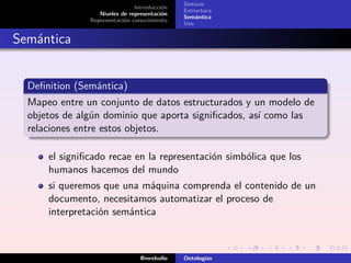 Sintaxis
                               Introducción
                                              Estructura
                  Niveles de representación
                                              Semántica
               Representación conocimiento
                                              Uso


Semántica


  Deﬁnition (Semántica)
  Mapeo entre un conjunto de datos estructurados y un modelo de
  objetos de algún dominio que aporta signiﬁcados, así como las
  relaciones entre estos objetos.

      el signiﬁcado recae en la representación simbólica que los
      humanos hacemos del mundo
      si queremos que una máquina comprenda el contenido de un
      documento, necesitamos automatizar el proceso de
      interpretación semántica



                                 @mrebollo    Ontologías
 